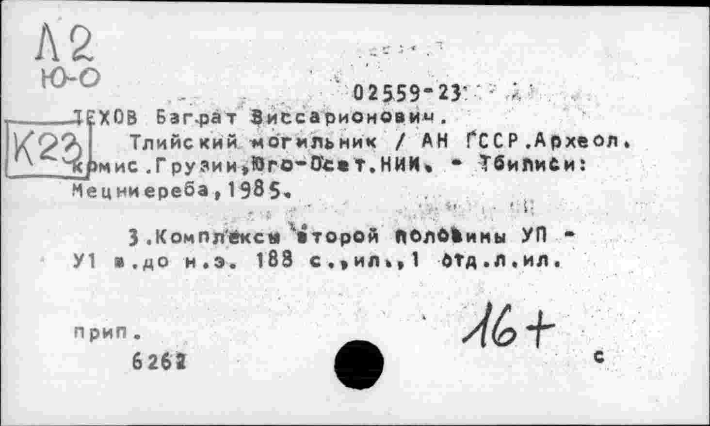 ﻿№
0 2559-23’ •
ДЕХОВ Баграт Виссарионович.
л, і Тлийский -могильник ! АН ГССР.Археол йрмис . Г ру зи и »Юго-Исв Т. НИИ * • Тбилиси: Мецниереба, 1 985.
3 .Компл'ексм ’второй ЛОлбШины УП У1 в.до н.э. 183 с,*ил»»1 бтд.л.ил.
прип.
6262
С